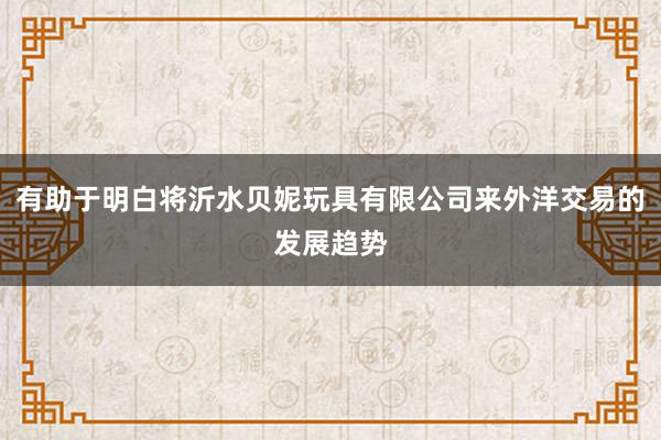 有助于明白将沂水贝妮玩具有限公司来外洋交易的发展趋势