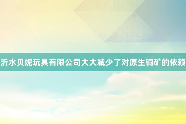 沂水贝妮玩具有限公司大大减少了对原生铜矿的依赖